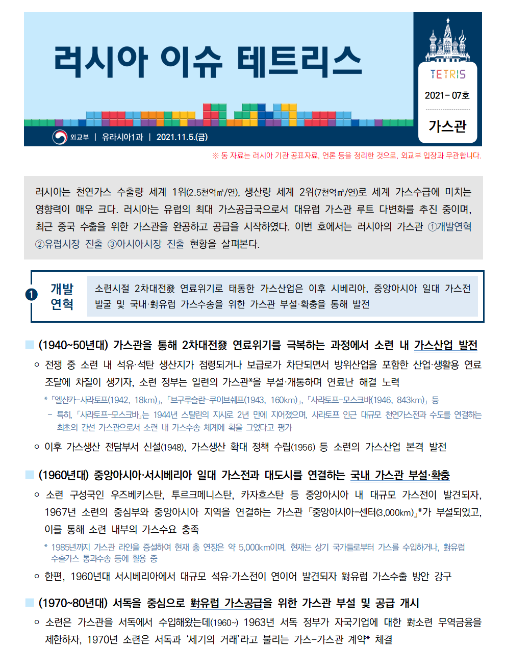 러시아 이슈 테트리스 TETRIS 2021-07호 가스관
외교부 ㅣ 유라시아1과 ㅣ 2021.11.5.(금)
※동 자료는 러시아 기관 공표자료, 언론 등을 정리한 것으로, 외교부 입장과 무관합니다.러시아는 천연가스 수출량 세계 1위(2.5천억㎥/연), 생산량 세계 2위(7천억㎥/연)로 세계 가스수급에 미치는 영향력이 매우 크다. 러시아는 유럽의 최대 가스공급국으로서 대유럽 가스관 루트 다변화를 추진 중이며, 최근 중국 수출을 위한 가스관을 완공하고 공급을 시작하였다. 이번 호에서는 러시아의 가스관 ①개발연혁 ②유럽시장 진출 ③아시아시장 진출 현황을 살펴본다. 

①개발연혁 소련시절 2차대전發 연료위기로 태동한 가스산업은 이후 시베리아, 중앙아시아 일대 가스전발굴 및 국내·對유럽 가스수송을 위한 가스관 부설·확충을 통해 발전
■ (1940~50년대) 가스관을 통해 2차대전發 연료위기를 극복하는 과정에서 소련 내 가스산업 발전
 ￮ 전쟁 중 소련 내 석유·석탄 생산지가 점령되거나 보급로가 차단되면서 방위산업을 포함한 산업·생활용 연료
조달에 차질이 생기자, 소련 정부는 일련의 가스관*을 부설·개통하며 연료난 해결 노력
 * 「엘샨카-사라토프(1942, 18km)」, 「브구루슬란-쿠이브쉐프(1943, 160km)」, 「사라토프-모스크바(1946, 843km)」 등
 - 특히, 「사라토프-모스크바」는 1944년 스탈린의 지시로 2년 만에 지어졌으며, 사라토프 인근 대규모 천연가스전과 수도를 연결하는 최초의 간선 가스관으로서 소련 내 가스수송 체계에 획을 그었다고 평가
 ￮ 이후 가스생산 전담부서 신설(1948), 가스생산 확대 정책 수립(1956) 등 소련의 가스산업 본격 발전
■ (1960년대) 중앙아시아·서시베리아 일대 가스전과 대도시를 연결하는 국내 가스관 부설·확충
 ￮ 소련 구성국인 우즈베키스탄, 투르크메니스탄, 카자흐스탄 등 중앙아시아 내 대규모 가스전이 발견되자, 1967년 소련의 중심부와 중앙아시아 지역을 연결하는 가스관 「중앙아시아-센터(3,000km)」
*가 부설되었고, 이를 통해 소련 내부의 가스수요 충족
 * 1985년까지 가스관 라인을 증설하여 현재 총 연장은 약 5,000km이며. 현재는 상기 국가들로부터 가스를 수입하거나, 對유럽 수출가스 통과수송 등에 활용 중
 ￮ 한편, 1960년대 서시베리아에서 대규모 석유·가스전이 연이어 발견되자 對유럽 가스수출 방안 강구
■ (1970~80년대) 서독을 중심으로 對유럽 가스공급을 위한 가스관 부설 및 공급 개시
 ￮ 소련은 가스관을 서독에서 수입해왔는데(1960~) 1963년 서독 정부가 자국기업에 대한 對소련 무역금융을 제한하자, 1970년 소련은 서독과 ‘세기의 거래’라고 불리는 가스-가스관 계약* 체결